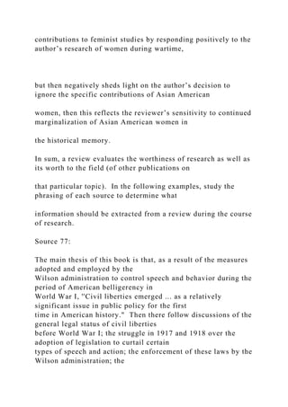 contributions to feminist studies by responding positively to the
author’s research of women during wartime,
but then negatively sheds light on the author’s decision to
ignore the specific contributions of Asian American
women, then this reflects the reviewer’s sensitivity to continued
marginalization of Asian American women in
the historical memory.
In sum, a review evaluates the worthiness of research as well as
its worth to the field (of other publications on
that particular topic). In the following examples, study the
phrasing of each source to determine what
information should be extracted from a review during the course
of research.
Source 77:
The main thesis of this book is that, as a result of the measures
adopted and employed by the
Wilson administration to control speech and behavior during the
period of American belligerency in
World War I, ''Civil liberties emerged ... as a relatively
significant issue in public policy for the first
time in American history." Then there follow discussions of the
general legal status of civil liberties
before World War I; the struggle in 1917 and 1918 over the
adoption of legislation to curtail certain
types of speech and action; the enforcement of these laws by the
Wilson administration; the
 