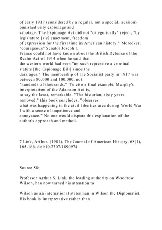 of early 1917 (considered by a regular, not a special, session)
punished only espionage and
sabotage. The Espionage Act did not "categorically" reject, "by
legislature [sic] enactment, freedom
of expression for the first time in American history." Moreover,
"courageous" Senator Joseph I.
France could not have known about the British Defense of the
Realm Act of 1914 when he said that
the western world had seen "no such repressive a criminal
statute [the Espionage Bill] since the
dark ages." The membership of the Socialist party in 1917 was
between 80,000 and 100,000, not
"hundreds of thousands." To cite a final example, Murphy's
interpretation of the Adamson Act is,
to say the least, remarkable. "The historian, sixty years
removed," this book concludes, "observes
what was happening in the civil liberties area during World War
I with a sense of impatience and
annoyance." No one would dispute this explanation of the
author's approach and method.
7 Link, Arthur. (1981). The Journal of American History, 68(1),
165-166. doi:10.2307/1890974
Source 88:
Professor Arthur S. Link, the leading authority on Woodrow
Wilson, has now turned his attention to
Wilson as an international statesman in Wilson the Diplomatist.
His book is interpretative rather than
 