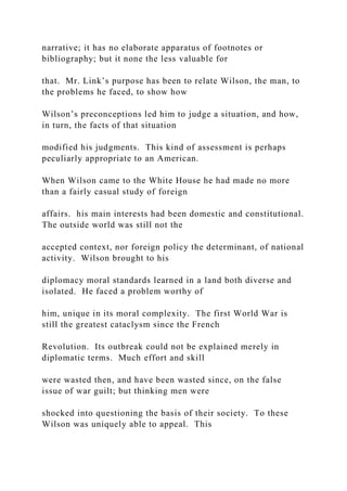 narrative; it has no elaborate apparatus of footnotes or
bibliography; but it none the less valuable for
that. Mr. Link’s purpose has been to relate Wilson, the man, to
the problems he faced, to show how
Wilson’s preconceptions led him to judge a situation, and how,
in turn, the facts of that situation
modified his judgments. This kind of assessment is perhaps
peculiarly appropriate to an American.
When Wilson came to the White House he had made no more
than a fairly casual study of foreign
affairs. his main interests had been domestic and constitutional.
The outside world was still not the
accepted context, nor foreign policy the determinant, of national
activity. Wilson brought to his
diplomacy moral standards learned in a land both diverse and
isolated. He faced a problem worthy of
him, unique in its moral complexity. The first World War is
still the greatest cataclysm since the French
Revolution. Its outbreak could not be explained merely in
diplomatic terms. Much effort and skill
were wasted then, and have been wasted since, on the false
issue of war guilt; but thinking men were
shocked into questioning the basis of their society. To these
Wilson was uniquely able to appeal. This
 