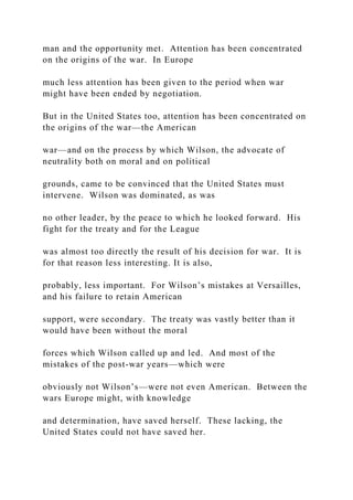 man and the opportunity met. Attention has been concentrated
on the origins of the war. In Europe
much less attention has been given to the period when war
might have been ended by negotiation.
But in the United States too, attention has been concentrated on
the origins of the war—the American
war—and on the process by which Wilson, the advocate of
neutrality both on moral and on political
grounds, came to be convinced that the United States must
intervene. Wilson was dominated, as was
no other leader, by the peace to which he looked forward. His
fight for the treaty and for the League
was almost too directly the result of his decision for war. It is
for that reason less interesting. It is also,
probably, less important. For Wilson’s mistakes at Versailles,
and his failure to retain American
support, were secondary. The treaty was vastly better than it
would have been without the moral
forces which Wilson called up and led. And most of the
mistakes of the post-war years—which were
obviously not Wilson’s—were not even American. Between the
wars Europe might, with knowledge
and determination, have saved herself. These lacking, the
United States could not have saved her.
 