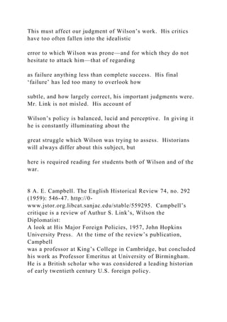 This must affect our judgment of Wilson’s work. His critics
have too often fallen into the idealistic
error to which Wilson was prone—and for which they do not
hesitate to attack him—that of regarding
as failure anything less than complete success. His final
‘failure’ has led too many to overlook how
subtle, and how largely correct, his important judgments were.
Mr. Link is not misled. His account of
Wilson’s policy is balanced, lucid and perceptive. In giving it
he is constantly illuminating about the
great struggle which Wilson was trying to assess. Historians
will always differ about this subject, but
here is required reading for students both of Wilson and of the
war.
8 A. E. Campbell. The English Historical Review 74, no. 292
(1959): 546-47. http://0-
www.jstor.org.libcat.sanjac.edu/stable/559295. Campbell’s
critique is a review of Authur S. Link’s, Wilson the
Diplomatist:
A look at His Major Foreign Policies, 1957, John Hopkins
University Press. At the time of the review’s publication,
Campbell
was a professor at King’s College in Cambridge, but concluded
his work as Professor Emeritus at University of Birmingham.
He is a British scholar who was considered a leading historian
of early twentieth century U.S. foreign policy.
 