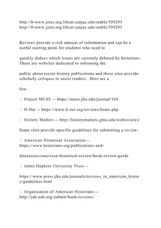 http://0-www.jstor.org.libcat.sanjac.edu/stable/559295
http://0-www.jstor.org.libcat.sanjac.edu/stable/559295
Reviews provide a rich amount of information and can be a
useful starting point for students who need to
quickly deduce which issues are currently debated by historians.
There are websites dedicated to informing the
public about recent history publications and these sites provide
scholarly critiques to assist readers. Here are a
few:
-- https://muse.jhu.edu/journal/168
-Net -- https://www.h-net.org/reviews/home.php
-- http://historymatters.gmu.edu/webreviews/
Some sites provide specific guidelines for submitting a review:
--
https://www.historians.org/publications-and-
directories/american-historical-review/book-review-guide
--
https://www.press.jhu.edu/journals/reviews_in_american_histor
y/guidelines.html
--
http://jah.oah.org/submit/book-reviews/
 