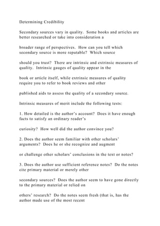 Determining Credibility
Secondary sources vary in quality. Some books and articles are
better researched or take into consideration a
broader range of perspectives. How can you tell which
secondary source is more reputable? Which source
should you trust? There are intrinsic and extrinsic measures of
quality. Intrinsic gauges of quality appear in the
book or article itself, while extrinsic measures of quality
require you to refer to book reviews and other
published aids to assess the quality of a secondary source.
Intrinsic measures of merit include the following tests:
1. How detailed is the author’s account? Does it have enough
facts to satisfy an ordinary reader’s
curiosity? How well did the author convince you?
2. Does the author seem familiar with other scholars’
arguments? Does he or she recognize and augment
or challenge other scholars’ conclusions in the text or notes?
3. Does the author use sufficient reference notes? Do the notes
cite primary material or merely other
secondary sources? Does the author seem to have gone directly
to the primary material or relied on
others’ research? Do the notes seem fresh (that is, has the
author made use of the most recent
 