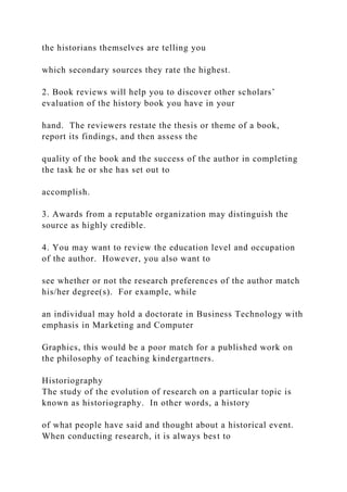 the historians themselves are telling you
which secondary sources they rate the highest.
2. Book reviews will help you to discover other scholars’
evaluation of the history book you have in your
hand. The reviewers restate the thesis or theme of a book,
report its findings, and then assess the
quality of the book and the success of the author in completing
the task he or she has set out to
accomplish.
3. Awards from a reputable organization may distinguish the
source as highly credible.
4. You may want to review the education level and occupation
of the author. However, you also want to
see whether or not the research preferences of the author match
his/her degree(s). For example, while
an individual may hold a doctorate in Business Technology with
emphasis in Marketing and Computer
Graphics, this would be a poor match for a published work on
the philosophy of teaching kindergartners.
Historiography
The study of the evolution of research on a particular topic is
known as historiography. In other words, a history
of what people have said and thought about a historical event.
When conducting research, it is always best to
 