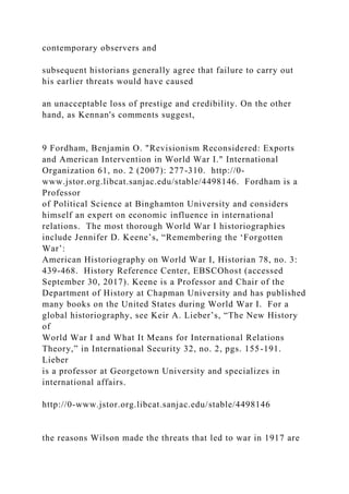 contemporary observers and
subsequent historians generally agree that failure to carry out
his earlier threats would have caused
an unacceptable loss of prestige and credibility. On the other
hand, as Kennan's comments suggest,
9 Fordham, Benjamin O. "Revisionism Reconsidered: Exports
and American Intervention in World War I." International
Organization 61, no. 2 (2007): 277-310. http://0-
www.jstor.org.libcat.sanjac.edu/stable/4498146. Fordham is a
Professor
of Political Science at Binghamton University and considers
himself an expert on economic influence in international
relations. The most thorough World War I historiographies
include Jennifer D. Keene’s, “Remembering the ‘Forgotten
War’:
American Historiography on World War I, Historian 78, no. 3:
439-468. History Reference Center, EBSCOhost (accessed
September 30, 2017). Keene is a Professor and Chair of the
Department of History at Chapman University and has published
many books on the United States during World War I. For a
global historiography, see Keir A. Lieber’s, “The New History
of
World War I and What It Means for International Relations
Theory,” in International Security 32, no. 2, pgs. 155-191.
Lieber
is a professor at Georgetown University and specializes in
international affairs.
http://0-www.jstor.org.libcat.sanjac.edu/stable/4498146
the reasons Wilson made the threats that led to war in 1917 are
 