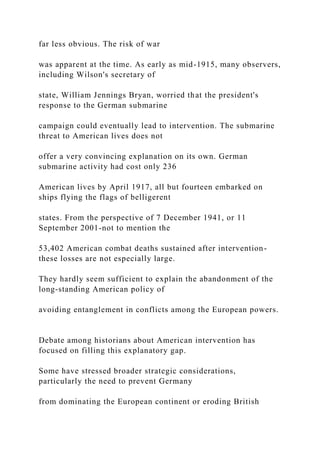 far less obvious. The risk of war
was apparent at the time. As early as mid-1915, many observers,
including Wilson's secretary of
state, William Jennings Bryan, worried that the president's
response to the German submarine
campaign could eventually lead to intervention. The submarine
threat to American lives does not
offer a very convincing explanation on its own. German
submarine activity had cost only 236
American lives by April 1917, all but fourteen embarked on
ships flying the flags of belligerent
states. From the perspective of 7 December 1941, or 11
September 2001-not to mention the
53,402 American combat deaths sustained after intervention-
these losses are not especially large.
They hardly seem sufficient to explain the abandonment of the
long-standing American policy of
avoiding entanglement in conflicts among the European powers.
Debate among historians about American intervention has
focused on filling this explanatory gap.
Some have stressed broader strategic considerations,
particularly the need to prevent Germany
from dominating the European continent or eroding British
 