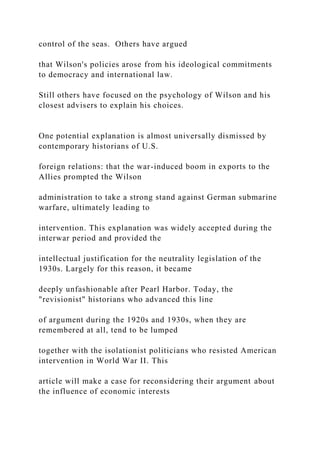 control of the seas. Others have argued
that Wilson's policies arose from his ideological commitments
to democracy and international law.
Still others have focused on the psychology of Wilson and his
closest advisers to explain his choices.
One potential explanation is almost universally dismissed by
contemporary historians of U.S.
foreign relations: that the war-induced boom in exports to the
Allies prompted the Wilson
administration to take a strong stand against German submarine
warfare, ultimately leading to
intervention. This explanation was widely accepted during the
interwar period and provided the
intellectual justification for the neutrality legislation of the
1930s. Largely for this reason, it became
deeply unfashionable after Pearl Harbor. Today, the
"revisionist" historians who advanced this line
of argument during the 1920s and 1930s, when they are
remembered at all, tend to be lumped
together with the isolationist politicians who resisted American
intervention in World War II. This
article will make a case for reconsidering their argument about
the influence of economic interests
 