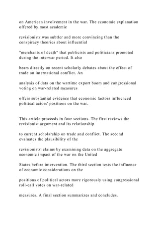 on American involvement in the war. The economic explanation
offered by most academic
revisionists was subtler and more convincing than the
conspiracy theories about influential
"merchants of death" that publicists and politicians promoted
during the interwar period. It also
bears directly on recent scholarly debates about the effect of
trade on international conflict. An
analysis of data on the wartime export boom and congressional
voting on war-related measures
offers substantial evidence that economic factors influenced
political actors' positions on the war.
This article proceeds in four sections. The first reviews the
revisionist argument and its relationship
to current scholarship on trade and conflict. The second
evaluates the plausibility of the
revisionists' claims by examining data on the aggregate
economic impact of the war on the United
States before intervention. The third section tests the influence
of economic considerations on the
positions of political actors more rigorously using congressional
roll-call votes on war-related
measures. A final section summarizes and concludes.
 