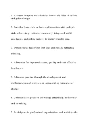 1. Assumes complex and advanced leadership roles to initiate
and guide change.
2. Provides leadership to foster collaboration with multiple
stakeholders (e.g. patients, community, integrated health
care teams, and policy makers) to improve health care.
3. Demonstrates leadership that uses critical and reflective
thinking.
4. Advocates for improved access, quality and cost effective
health care.
5. Advances practice through the development and
implementation of innovations incorporating principles of
change.
6. Communicates practice knowledge effectively, both orally
and in writing.
7. Participates in professional organizations and activities that
 