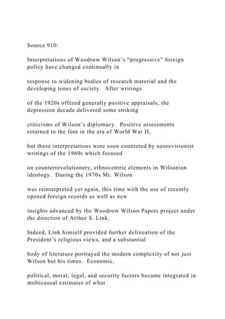 Source 910:
Interpretations of Woodrow Wilson’s “progressive” foreign
policy have changed continually in
response to widening bodies of research material and the
developing tones of society. After writings
of the 1920s offered generally positive appraisals, the
depression decade delivered some striking
criticisms of Wilson’s diplomacy. Positive assessments
returned to the fore in the era of World War II,
but these interpretations were soon countered by neorevisionist
writings of the 1960s which focused
on counterrevolutionary, ethnocentric elements in Wilsonian
ideology. During the 1970s Mr. Wilson
was reinterpreted yet again, this time with the use of recently
opened foreign records as well as new
insights advanced by the Woodrow Wilson Papers project under
the direction of Arthur S. Link.
Indeed, Link himself provided further delineation of the
President’s religious views, and a substantial
body of literature portrayed the modern complexity of not just
Wilson but his times. Economic,
political, moral, legal, and security factors became integrated in
multicausal estimates of what
 