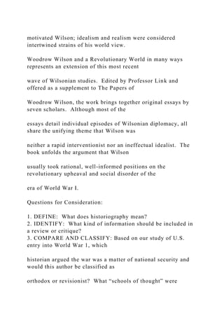 motivated Wilson; idealism and realism were considered
intertwined strains of his world view.
Woodrow Wilson and a Revolutionary World in many ways
represents an extension of this most recent
wave of Wilsonian studies. Edited by Professor Link and
offered as a supplement to The Papers of
Woodrow Wilson, the work brings together original essays by
seven scholars. Although most of the
essays detail individual episodes of Wilsonian diplomacy, all
share the unifying theme that Wilson was
neither a rapid interventionist nor an ineffectual idealist. The
book unfolds the argument that Wilson
usually took rational, well-informed positions on the
revolutionary upheaval and social disorder of the
era of World War I.
Questions for Consideration:
1. DEFINE: What does historiography mean?
2. IDENTIFY: What kind of information should be included in
a review or critique?
3. COMPARE AND CLASSIFY: Based on our study of U.S.
entry into World War 1, which
historian argued the war was a matter of national security and
would this author be classified as
orthodox or revisionist? What “schools of thought” were
 
