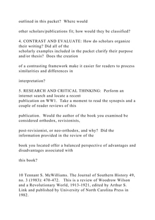 outlined in this packet? Where would
other scholars/publications fit; how would they be classified?
4. CONTRAST AND EVALUATE: How do scholars organize
their writing? Did all of the
scholarly examples included in the packet clarify their purpose
and/or thesis? Does the creation
of a contrasting framework make it easier for readers to process
similarities and differences in
interpretation?
5. RESEARCH AND CRITICAL THINKING: Perform an
internet search and locate a recent
publication on WW1. Take a moment to read the synopsis and a
couple of reader reviews of this
publication. Would the author of the book you examined be
considered orthodox, revisionists,
post-revisionist, or neo-orthodox, and why? Did the
information provided in the review of the
book you located offer a balanced perspective of advantages and
disadvantages associated with
this book?
10 Tennant S. McWilliams. The Journal of Southern History 49,
no. 3 (1983): 470-472. This is a review of Woodrow Wilson
and a Revolutionary World, 1913-1921, edited by Arthur S.
Link and published by University of North Carolina Press in
1982.
 