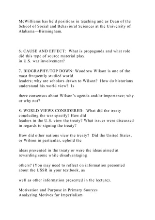 McWilliams has held positions in teaching and as Dean of the
School of Social and Behavioral Sciences at the University of
Alabama—Birmingham.
6. CAUSE AND EFFECT: What is propaganda and what role
did this type of source material play
in U.S. war involvement?
7. BIOGRAPHY/TOP DOWN: Woodrow Wilson is one of the
most frequently studied world
leaders; why are scholars drawn to Wilson? How do historians
understand his world view? Is
there consensus about Wilson’s agenda and/or importance; why
or why not?
8. WORLD VIEWS CONSIDERED: What did the treaty
concluding the war specify? How did
leaders in the U.S. view the treaty? What issues were discussed
in regards to signing the treaty?
How did other nations view the treaty? Did the United States,
or Wilson in particular, uphold the
ideas presented in the treaty or were the ideas aimed at
rewarding some while disadvantaging
others? (You may need to reflect on information presented
about the USSR in your textbook, as
well as other information presented in the lecture).
Motivation and Purpose in Primary Sources
Analyzing Motives for Imperialism
 