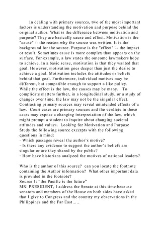 In dealing with primary sources, two of the most important
factors is understanding the motivation and purpose behind the
original author. What is the difference between motivation and
purpose? They are basically cause and effect. Motivation is the
"cause" -- the reason why the source was written. It is the
background for the source. Purpose is the "effect" -- the impact
or result. Sometimes cause is more complex than appears on the
surface. For example, a law states the outcome lawmakers hope
to achieve. In a basic sense, motivation is that they wanted that
goal. However, motivation goes deeper than just the desire to
achieve a goal. Motivation includes the attitudes or beliefs
behind that goal. Furthermore, individual motives may be
different, but compatible enough to support a like policy.
While the effect is the law, the causes may be many. To
complicate matters further, in a longitudinal study, or a study of
changes over time, the law may not be the singular effect.
Contrasting primary sources may reveal unintended effects of a
law. Court cases are primary sources and the verdicts in these
cases may expose a changing interpretation of the law, which
might prompt a student to inquire about changing societal
attitudes and values. Looking for Motivation and Purpose
Study the following source excerpts with the following
questions in mind:
· Which passages reveal the author’s motive?
· Is there any evidence to suggest the author’s beliefs are
singular or are they shared by the public?
· How have historians analyzed the motives of national leaders?
Who is the author of this source? can you locate the footnote
containing the Author information? What other important data
is provided in the footnote?
Source 1: “the Pacific is the future”
MR. PRESIDENT, I address the Senate at this time because
senators and members of the House on both sides have asked
that I give to Congress and the country my observations in the
Philippines and the Far East…..
 