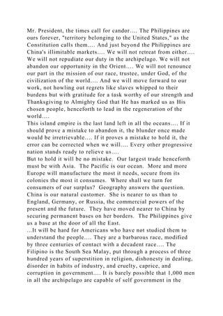 Mr. President, the times call for candor…. The Philippines are
ours forever, "territory belonging to the United States," as the
Constitution calls them…. And just beyond the Philippines are
China's illimitable markets…. We will not retreat from either….
We will not repudiate our duty in the archipelago. We will not
abandon our opportunity in the Orient…. We will not renounce
our part in the mission of our race, trustee, under God, of the
civilization of the world…. And we will move forward to our
work, not howling out regrets like slaves whipped to their
burdens but with gratitude for a task worthy of our strength and
Thanksgiving to Almighty God that He has marked us as His
chosen people, henceforth to lead in the regeneration of the
world….
This island empire is the last land left in all the oceans…. If it
should prove a mistake to abandon it, the blunder once made
would be irretrievable…. If it proves a mistake to hold it, the
error can be corrected when we will…. Every other progressive
nation stands ready to relieve us….
But to hold it will be no mistake. Our largest trade henceforth
must be with Asia. The Pacific is our ocean. More and more
Europe will manufacture the most it needs, secure from its
colonies the most it consumes. Where shall we turn for
consumers of our surplus? Geography answers the question.
China is our natural customer. She is nearer to us than to
England, Germany, or Russia, the commercial powers of the
present and the future. They have moved nearer to China by
securing permanent bases on her borders. The Philippines give
us a base at the door of all the East.
...It will be hard for Americans who have not studied them to
understand the people…. They are a barbarous race, modified
by three centuries of contact with a decadent race…. The
Filipino is the South Sea Malay, put through a process of three
hundred years of superstition in religion, dishonesty in dealing,
disorder in habits of industry, and cruelty, caprice, and
corruption in government…. It is barely possible that 1,000 men
in all the archipelago are capable of self government in the
 