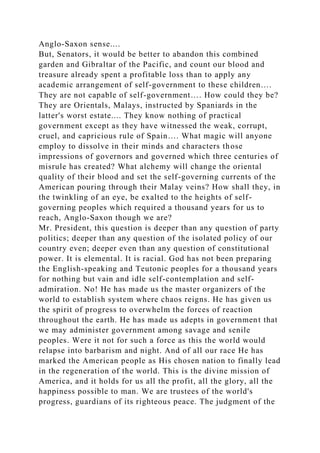 Anglo-Saxon sense....
But, Senators, it would be better to abandon this combined
garden and Gibraltar of the Pacific, and count our blood and
treasure already spent a profitable loss than to apply any
academic arrangement of self-government to these children….
They are not capable of self-government…. How could they be?
They are Orientals, Malays, instructed by Spaniards in the
latter's worst estate.... They know nothing of practical
government except as they have witnessed the weak, corrupt,
cruel, and capricious rule of Spain…. What magic will anyone
employ to dissolve in their minds and characters those
impressions of governors and governed which three centuries of
misrule has created? What alchemy will change the oriental
quality of their blood and set the self-governing currents of the
American pouring through their Malay veins? How shall they, in
the twinkling of an eye, be exalted to the heights of self-
governing peoples which required a thousand years for us to
reach, Anglo-Saxon though we are?
Mr. President, this question is deeper than any question of party
politics; deeper than any question of the isolated policy of our
country even; deeper even than any question of constitutional
power. It is elemental. It is racial. God has not been preparing
the English-speaking and Teutonic peoples for a thousand years
for nothing but vain and idle self-contemplation and self-
admiration. No! He has made us the master organizers of the
world to establish system where chaos reigns. He has given us
the spirit of progress to overwhelm the forces of reaction
throughout the earth. He has made us adepts in government that
we may administer government among savage and senile
peoples. Were it not for such a force as this the world would
relapse into barbarism and night. And of all our race He has
marked the American people as His chosen nation to finally lead
in the regeneration of the world. This is the divine mission of
America, and it holds for us all the profit, all the glory, all the
happiness possible to man. We are trustees of the world's
progress, guardians of its righteous peace. The judgment of the
 