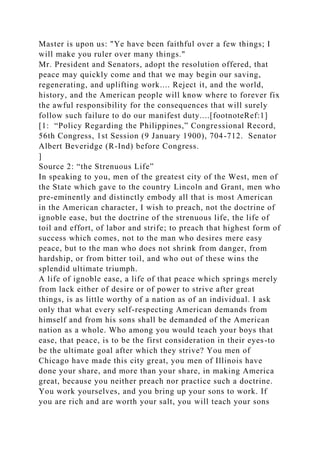 Master is upon us: "Ye have been faithful over a few things; I
will make you ruler over many things."
Mr. President and Senators, adopt the resolution offered, that
peace may quickly come and that we may begin our saving,
regenerating, and uplifting work.... Reject it, and the world,
history, and the American people will know where to forever fix
the awful responsibility for the consequences that will surely
follow such failure to do our manifest duty....[footnoteRef:1]
[1: “Policy Regarding the Philippines,” Congressional Record,
56th Congress, 1st Session (9 January 1900), 704-712. Senator
Albert Beveridge (R-Ind) before Congress.
]
Source 2: “the Strenuous Life”
In speaking to you, men of the greatest city of the West, men of
the State which gave to the country Lincoln and Grant, men who
pre-eminently and distinctly embody all that is most American
in the American character, I wish to preach, not the doctrine of
ignoble ease, but the doctrine of the strenuous life, the life of
toil and effort, of labor and strife; to preach that highest form of
success which comes, not to the man who desires mere easy
peace, but to the man who does not shrink from danger, from
hardship, or from bitter toil, and who out of these wins the
splendid ultimate triumph.
A life of ignoble ease, a life of that peace which springs merely
from lack either of desire or of power to strive after great
things, is as little worthy of a nation as of an individual. I ask
only that what every self-respecting American demands from
himself and from his sons shall be demanded of the American
nation as a whole. Who among you would teach your boys that
ease, that peace, is to be the first consideration in their eyes-to
be the ultimate goal after which they strive? You men of
Chicago have made this city great, you men of Illinois have
done your share, and more than your share, in making America
great, because you neither preach nor practice such a doctrine.
You work yourselves, and you bring up your sons to work. If
you are rich and are worth your salt, you will teach your sons
 