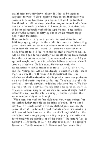 that though they may have leisure, it is not to be spent in
idleness; for wisely used leisure merely means that those who
possess it, being free from the necessity of working for their
livelihood, are all the more bound to carry on some kind of non-
remunerative work in science, in letters, in art, in exploration,
in historical research-work of the type we most need in this
country, the successful carrying out of which reflects most
honor upon the nation.
If we are to be a really great people, we must strive in good
faith to play a great part in the world. We cannot avoid meeting
great issues. All that we can determine for ourselves is whether
we shall meet them well or ill. Last year we could not help
being brought face to face with the problem of war with Spain.
All we could decide was whether we should shrink like cowards
from the contest, or enter into it as beseemed a brave and high-
spirited people; and; once in, whether failure or success should
crown our banners. So it is now. We cannot avoid the
responsibilities that confront us in Hawaii, Cuba, Porto Rico,
and the Philippines. All we can decide is whether we shall meet
them in a way that will redound to the national credit, or
whether we shall make of our dealings with these new problems
a dark and shameful page in our history. To refuse to deal with
them at all merely amounts to dealing with them badly. We have
a given problem to solve. If we undertake the solution, there is,
of course, always danger that we may not solve it aright; but to
refuse to undertake the solution simply renders it certain that
we cannot possibly solve it aright.
“When men fear work or fear righteous war, when women fear
motherhood, they tremble on the brink of doom. If we stand
idly by, if we seek merely swollen, slothful ease and ignoble
peace, if we shrink from the hard contests where men must win
at hazard of their lives and at the risk of all they hold dear, then
the bolder and stronger peoples will pass you by, and will win
for themselves the domination of the world.”[footnoteRef:2] [2:
Roosevelt, Theodore. 1899. “The Strenuous Life.” In Theodore
Roosevelt, The Strenuous Life: Essays and Addresses. New
 