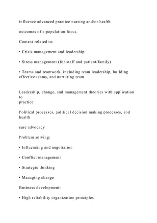 influence advanced practice nursing and/or health
outcomes of a population focus.
Content related to:
• Crisis management and leadership
• Stress management (for staff and patient/family)
• Teams and teamwork, including team leadership, building
effective teams, and nurturing team
Leadership, change, and management theories with application
to
practice
Political processes, political decision making processes, and
health
care advocacy
Problem solving:
• Influencing and negotiation
• Conflict management
• Strategic thinking
• Managing change
Business development:
• High reliability organization principles
 