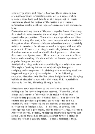 scholarly journals and reports, however these sources may
attempt to provide information about certain aspects while
ignoring other facts and details so it is important to remain
suspicious about the motive of the writer while reading
informative works, as these types of sources are not immune to
bias.
Persuasive writing is one of the more popular forms of writing.
As a student, you encounter views designed to convince you of
a particular perspective. News articles and speeches are often
written in a way that sways the reader to agree with a particular
thought or view. Commercials and advertisements are certainly
written to convince the viewer or reader to agree with one side
or product. Persuasive writing is noticeably biased, however,
that does not mean readers should chunk persuasive pieces to
the corner and ignore them. These sources continue to offer a
better understanding of a view within the broader spectrum of
popular thoughts on a topic.
Analytical writing looks more specifically at a subject or event.
This style of writing breaks the subject/topic into parts,
studying each component. Explaining how something works or
happened might qualify as analytical. In the following
selection, historian John Hollitz offers insight into the changing
beliefs of historians about what motivated U.S. imperialism.
Source 4: Hollitz, Thinking Through the Past
Historians have been drawn to the decision to annex the
Philippines for several important reasons. When the United
States took control of the country, it broke with its own
revolutionary past and anti-colonial ideals. The decision for
empire also provides a powerful case study—for some, a
cautionary tale—regarding the unintended consequences of
intervening in foreign lands. In this case, of course, that
consequence was a prolonged, bloody military struggle far from
American shores. Finally, Philippine annexation occurred just
as the United States has arrived as a great power, a status it
holds more than a century later. To many historians, then,
 