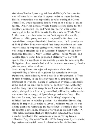 historian Charles Beard argued that McKinley’s decision for
war reflected his close ties to expansionist business leaders.
This interpretation was especially popular during the Great
Depression, when economic issues were on the minds of many
people. American generally held business responsible for the
country’s economic ills, and “war profiteers” were under
investigation by the U.S. Senate for their role in World War I.
At the same time, historian Julius Pratt argued that another
influential, elite group was more responsible for American
imperialism than profit-minded businessmen. In Expansionists
of 1898 (1936), Pratt concluded that many prominent business
leaders actually opposed going to war with Spain. Vocal and
well-placed officials such as Assistant Secretary of the Navy
Theodore Roosevelt, Navy Captain Alfred Thayer Mahan, and
Senator Henry Cabot Lodge pushed McKinley to war with
Spain. Only when these expansionists pressed for retaining the
Philippines, Pratt concluded, did the business community finally
join the annexationist chorus.
Later, many historians rejected arguments about the
responsibility of these elite groups for American overseas
expansion. Reminded by World War II of the powerful effects
of mass hysteria, in the postwar years they emphasized the
emotional or irrational nature of American overseas expansion
at the end of the nineteenth century. In their view, McKinley
and the Congress were swept toward war and colonialism by a
public whipped to a frenzy by so-called yellow journalism—the
sensationalist coverage of Spanish oppression in Cuba. The
decision for war, then, was an “unthinking” response by
political leaders to popular passion. As historian Ernest May
argued in Imperial Democracy (1961), William McKinley was
simply unable to withstand the tide of public opinion and “led
his country unwillingly toward a war that he did not want.” A
little later, historian Richard Hofstadter extended this thesis
when he concluded that Americans were suffering from a
collective “psychic crisis” in the 1890s brought on by economic
depression and social turmoil related to industrialization.
 