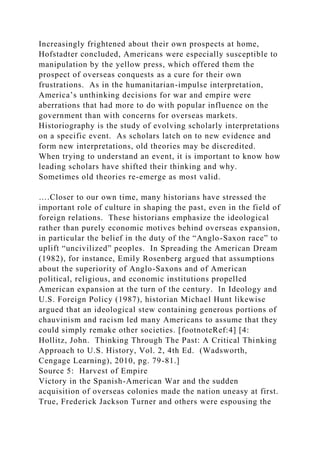 Increasingly frightened about their own prospects at home,
Hofstadter concluded, Americans were especially susceptible to
manipulation by the yellow press, which offered them the
prospect of overseas conquests as a cure for their own
frustrations. As in the humanitarian-impulse interpretation,
America’s unthinking decisions for war and empire were
aberrations that had more to do with popular influence on the
government than with concerns for overseas markets.
Historiography is the study of evolving scholarly interpretations
on a specific event. As scholars latch on to new evidence and
form new interpretations, old theories may be discredited.
When trying to understand an event, it is important to know how
leading scholars have shifted their thinking and why.
Sometimes old theories re-emerge as most valid.
….Closer to our own time, many historians have stressed the
important role of culture in shaping the past, even in the field of
foreign relations. These historians emphasize the ideological
rather than purely economic motives behind overseas expansion,
in particular the belief in the duty of the “Anglo-Saxon race” to
uplift “uncivilized” peoples. In Spreading the American Dream
(1982), for instance, Emily Rosenberg argued that assumptions
about the superiority of Anglo-Saxons and of American
political, religious, and economic institutions propelled
American expansion at the turn of the century. In Ideology and
U.S. Foreign Policy (1987), historian Michael Hunt likewise
argued that an ideological stew containing generous portions of
chauvinism and racism led many Americans to assume that they
could simply remake other societies. [footnoteRef:4] [4:
Hollitz, John. Thinking Through The Past: A Critical Thinking
Approach to U.S. History, Vol. 2, 4th Ed. (Wadsworth,
Cengage Learning), 2010, pg. 79-81.]
Source 5: Harvest of Empire
Victory in the Spanish-American War and the sudden
acquisition of overseas colonies made the nation uneasy at first.
True, Frederick Jackson Turner and others were espousing the
 