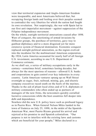 view that territorial expansion and Anglo-American freedom
were inseparable, and most Americans believed that, but
occupying foreign lands and lording over their peoples seemed
to contradict the very liberties for which the nation had fought
its own revolution. Not surprisingly, the war with Spain led to
our first anti-imperialist movement—against suppression of the
Filipino independence movement.
On the whole, outright territorial annexations ceased after 1898.
Wars of conquest, the sanctioning of armed invasions by
filibuster groups, the purchase of territories, gave way to
gunboat diplomacy and to a more disguised yet far more
extensive system of financial domination. Economic conquest
replaced outright political annexation, as the region evolved
into the incubator for the multinational American corporation.
By 1924, Latin America accounted for nearly half of all foreign
U.S. investment, according to one U.S. Department of
Commerce estimate.
As we shall see, a series of military occupations early in the
century—sometimes brief, sometimes lasting decades, but
always for the most spurious of reasons—allowed U.S. banks
and corporations to gain control over key industries in every
country. Latin American ventures sprang up on Wall Street
overnight as sugar, fruit, railroad, mining, gas, and electric
company executives raced south on the heels of the marines.
Thanks to the aid of pliant local elites and of U.S. diplomats or
military commanders who often ended up as partners of
managers of the new firms, the newcomers quickly corralled
lucrative concessions while the host countries fell deeper into
debt and dependence.
Nowhere did the new U.S. policy leave such as profound legacy
as in Puerto Rico. When General Nelson Miles landed in the
town of Guánica on July 25, 1898, in the midst of the Spanish-
American War, most Puerto Ricans greeted his arrival and
rejoiced at his promise to end Spanish colonialism. “Our
purpose is not to interfere with the existing laws and customs
which are beneficial for your people,” Miles declared in a
 