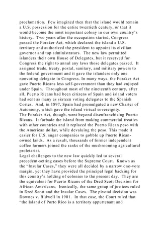 proclamation. Few imagined then that the island would remain
a U.S. possession for the entire twentieth century, or that it
would become the most important colony in our own country’s
history. Two years after the occupation started, Congress
passed the Foraker Act, which declared the island a U.S.
territory and authorized the president to appoint its civilian
governor and top administrators. The new law permitted
islanders their own House of Delegates, but it reserved for
Congress the right to annul any laws those delegates passed. It
assigned trade, treaty, postal, sanitary, and military powers to
the federal government and it gave the islanders only one
nonvoting delegate in Congress. In many ways, the Foraker Act
gave Puerto Ricans less self-government than they had enjoyed
under Spain. Throughout most of the nineteenth century, after
all, Puerto Ricans had been citizens of Spain and island voters
had sent as many as sixteen voting delegates to the Spanish
Cortes. And, in 1897, Spain had promulgated a new Charter of
Autonomy, which gave the island virtual sovereignty.
The Foraker Act, though, went beyond disenfranchising Puerto
Ricans. It forbade the island from making commercial treaties
with other countries and it replaced the Puerto Rican peso with
the American dollar, while devaluing the peso. This made it
easier for U.S. sugar companies to gobble up Puerto Rican-
owned lands. As a result, thousands of former independent
coffee farmers joined the ranks of the mushrooming agricultural
proletariat.
Legal challenges to the new law quickly led to several
precedent-setting cases before the Supreme Court. Known as
the “Insular Cases,” they were all decided by a narrow one-vote
margin, yet they have provided the principal legal backing for
this country’s holding of colonies to the present day. They are
the equivalent for Puerto Ricans of the Dred Scott Decision for
African Americans. Ironically, the same group of justices ruled
in Dred Scott and the Insular Cases. The pivotal decision was
Downes v. Bidwell in 1901. In that case, the Court ruled that
“the Island of Porto Rico is a territory appurtenant and
 