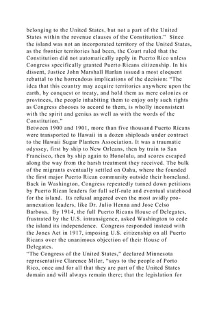 belonging to the United States, but not a part of the United
States within the revenue clauses of the Constitution.” Since
the island was not an incorporated territory of the United States,
as the frontier territories had been, the Court ruled that the
Constitution did not automatically apply in Puerto Rico unless
Congress specifically granted Puerto Ricans citizenship. In his
dissent, Justice John Marshall Harlan issued a most eloquent
rebuttal to the horrendous implications of the decision: “The
idea that this country may acquire territories anywhere upon the
earth, by conquest or treaty, and hold them as mere colonies or
provinces, the people inhabiting them to enjoy only such rights
as Congress chooses to accord to them, is wholly inconsistent
with the spirit and genius as well as with the words of the
Constitution.”
Between 1900 and 1901, more than five thousand Puerto Ricans
were transported to Hawaii in a dozen shiploads under contract
to the Hawaii Sugar Planters Association. It was a traumatic
odyssey, first by ship to New Orleans, then by train to San
Francisco, then by ship again to Honolulu, and scores escaped
along the way from the harsh treatment they received. The bulk
of the migrants eventually settled on Oahu, where the founded
the first major Puerto Rican community outside their homeland.
Back in Washington, Congress repeatedly turned down petitions
by Puerto Rican leaders for full self-rule and eventual statehood
for the island. Its refusal angered even the most avidly pro-
annexation leaders, like Dr. Julio Henna and Jose Celso
Barbosa. By 1914, the full Puerto Ricans House of Delegates,
frustrated by the U.S. intransigence, asked Washington to cede
the island its independence. Congress responded instead with
the Jones Act in 1917, imposing U.S. citizenship on all Puerto
Ricans over the unanimous objection of their House of
Delegates.
“The Congress of the United States,” declared Minnesota
representative Clarence Miler, “says to the people of Porto
Rico, once and for all that they are part of the United States
domain and will always remain there; that the legislation for
 