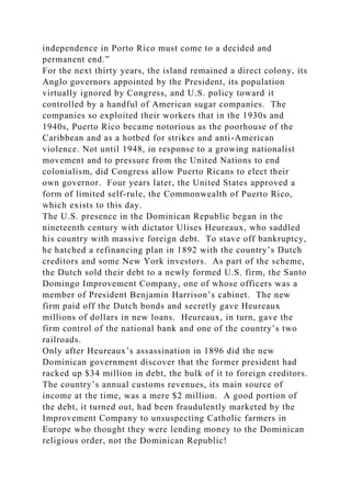independence in Porto Rico must come to a decided and
permanent end.”
For the next thirty years, the island remained a direct colony, its
Anglo governors appointed by the President, its population
virtually ignored by Congress, and U.S. policy toward it
controlled by a handful of American sugar companies. The
companies so exploited their workers that in the 1930s and
1940s, Puerto Rico became notorious as the poorhouse of the
Caribbean and as a hotbed for strikes and anti-American
violence. Not until 1948, in response to a growing nationalist
movement and to pressure from the United Nations to end
colonialism, did Congress allow Puerto Ricans to elect their
own governor. Four years later, the United States approved a
form of limited self-rule, the Commonwealth of Puerto Rico,
which exists to this day.
The U.S. presence in the Dominican Republic began in the
nineteenth century with dictator Ulises Heureaux, who saddled
his country with massive foreign debt. To stave off bankruptcy,
he hatched a refinancing plan in 1892 with the country’s Dutch
creditors and some New York investors. As part of the scheme,
the Dutch sold their debt to a newly formed U.S. firm, the Santo
Domingo Improvement Company, one of whose officers was a
member of President Benjamin Harrison’s cabinet. The new
firm paid off the Dutch bonds and secretly gave Heureaux
millions of dollars in new loans. Heureaux, in turn, gave the
firm control of the national bank and one of the country’s two
railroads.
Only after Heureaux’s assassination in 1896 did the new
Dominican government discover that the former president had
racked up $34 million in debt, the bulk of it to foreign creditors.
The country’s annual customs revenues, its main source of
income at the time, was a mere $2 million. A good portion of
the debt, it turned out, had been fraudulently marketed by the
Improvement Company to unsuspecting Catholic farmers in
Europe who thought they were lending money to the Dominican
religious order, not the Dominican Republic!
 