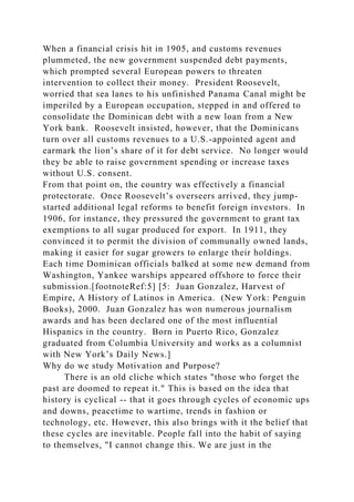 When a financial crisis hit in 1905, and customs revenues
plummeted, the new government suspended debt payments,
which prompted several European powers to threaten
intervention to collect their money. President Roosevelt,
worried that sea lanes to his unfinished Panama Canal might be
imperiled by a European occupation, stepped in and offered to
consolidate the Dominican debt with a new loan from a New
York bank. Roosevelt insisted, however, that the Dominicans
turn over all customs revenues to a U.S.-appointed agent and
earmark the lion’s share of it for debt service. No longer would
they be able to raise government spending or increase taxes
without U.S. consent.
From that point on, the country was effectively a financial
protectorate. Once Roosevelt’s overseers arrived, they jump-
started additional legal reforms to benefit foreign investors. In
1906, for instance, they pressured the government to grant tax
exemptions to all sugar produced for export. In 1911, they
convinced it to permit the division of communally owned lands,
making it easier for sugar growers to enlarge their holdings.
Each time Dominican officials balked at some new demand from
Washington, Yankee warships appeared offshore to force their
submission.[footnoteRef:5] [5: Juan Gonzalez, Harvest of
Empire, A History of Latinos in America. (New York: Penguin
Books), 2000. Juan Gonzalez has won numerous journalism
awards and has been declared one of the most influential
Hispanics in the country. Born in Puerto Rico, Gonzalez
graduated from Columbia University and works as a columnist
with New York’s Daily News.]
Why do we study Motivation and Purpose?
There is an old cliche which states "those who forget the
past are doomed to repeat it." This is based on the idea that
history is cyclical -- that it goes through cycles of economic ups
and downs, peacetime to wartime, trends in fashion or
technology, etc. However, this also brings with it the belief that
these cycles are inevitable. People fall into the habit of saying
to themselves, "I cannot change this. We are just in the
 