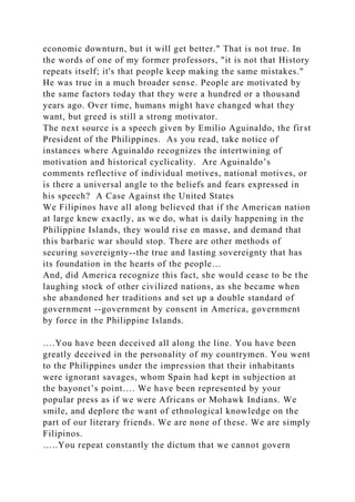 economic downturn, but it will get better." That is not true. In
the words of one of my former professors, "it is not that History
repeats itself; it's that people keep making the same mistakes."
He was true in a much broader sense. People are motivated by
the same factors today that they were a hundred or a thousand
years ago. Over time, humans might have changed what they
want, but greed is still a strong motivator.
The next source is a speech given by Emilio Aguinaldo, the first
President of the Philippines. As you read, take notice of
instances where Aguinaldo recognizes the intertwining of
motivation and historical cyclicality. Are Aguinaldo’s
comments reflective of individual motives, national motives, or
is there a universal angle to the beliefs and fears expressed in
his speech? A Case Against the United States
We Filipinos have all along believed that if the American nation
at large knew exactly, as we do, what is daily happening in the
Philippine Islands, they would rise en masse, and demand that
this barbaric war should stop. There are other methods of
securing sovereignty--the true and lasting sovereignty that has
its foundation in the hearts of the people…
And, did America recognize this fact, she would cease to be the
laughing stock of other civilized nations, as she became when
she abandoned her traditions and set up a double standard of
government --government by consent in America, government
by force in the Philippine Islands.
….You have been deceived all along the line. You have been
greatly deceived in the personality of my countrymen. You went
to the Philippines under the impression that their inhabitants
were ignorant savages, whom Spain had kept in subjection at
the bayonet’s point…. We have been represented by your
popular press as if we were Africans or Mohawk Indians. We
smile, and deplore the want of ethnological knowledge on the
part of our literary friends. We are none of these. We are simply
Filipinos.
…..You repeat constantly the dictum that we cannot govern
 