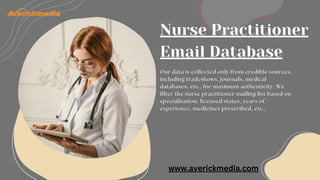 Nurse Practitioner
Email Database
Our data is collected only from credible sources,
including tradeshows, journals, medical
databases, etc., for maximum authenticity. We
filter the nurse practitioner mailing list based on
specialization, licensed states, years of
experience, medicines prescribed, etc.,
www.averickmedia.com
 