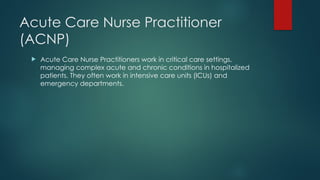 Acute Care Nurse Practitioner
(ACNP)
 Acute Care Nurse Practitioners work in critical care settings,
managing complex acute and chronic conditions in hospitalized
patients. They often work in intensive care units (ICUs) and
emergency departments.
 