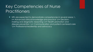 Key Competencies of Nurse
Practitioners
 NPs are expected to demonstrate competencies in several areas: 
n• Advanced clinical knowledge and practice n• Decision-
making and diagnostic reasoning n• Health promotion and
disease prevention n• Communication and patient-centered care
n• Professional leadership and advocacy
 