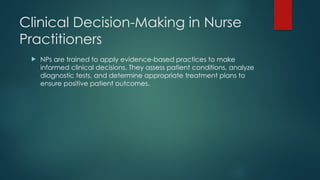 Clinical Decision-Making in Nurse
Practitioners
 NPs are trained to apply evidence-based practices to make
informed clinical decisions. They assess patient conditions, analyze
diagnostic tests, and determine appropriate treatment plans to
ensure positive patient outcomes.
 