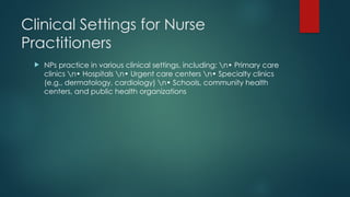 Clinical Settings for Nurse
Practitioners
 NPs practice in various clinical settings, including: n• Primary care
clinics n• Hospitals n• Urgent care centers n• Specialty clinics
(e.g., dermatology, cardiology) n• Schools, community health
centers, and public health organizations
 