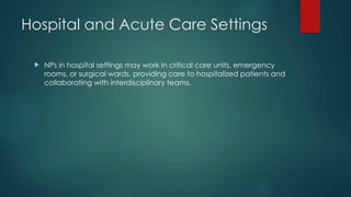 Hospital and Acute Care Settings
 NPs in hospital settings may work in critical care units, emergency
rooms, or surgical wards, providing care to hospitalized patients and
collaborating with interdisciplinary teams.
 