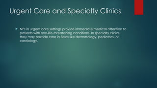 Urgent Care and Specialty Clinics
 NPs in urgent care settings provide immediate medical attention to
patients with non-life-threatening conditions. In specialty clinics,
they may provide care in fields like dermatology, pediatrics, or
cardiology.
 