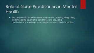 Role of Nurse Practitioners in Mental
Health
 NPs play a critical role in mental health care, assessing, diagnosing,
and managing psychiatric conditions, and providing
psychotherapy, medication management, and crisis intervention.
 