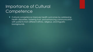 Importance of Cultural
Competence
 Cultural competence improves health outcomes by addressing
health disparities, fostering trust, and enhancing communication
with patients from different ethnic, religious, and linguistic
backgrounds.
 