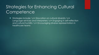 Strategies for Enhancing Cultural
Competence
 Strategies include: n• Education on cultural diversity n•
Language services and interpreters n• Engaging in self-reflection
and cultural humility n• Encouraging diverse representation in
healthcare teams
 