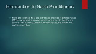 Introduction to Nurse Practitioners
 Nurse practitioners (NPs) are advanced practice registered nurses
(APRNs) who provide primary, acute, and specialty healthcare
services. NPs have expanded roles in diagnosis, treatment, and
patient education.
 
