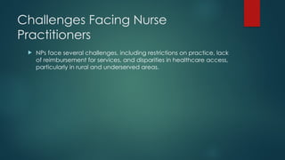 Challenges Facing Nurse
Practitioners
 NPs face several challenges, including restrictions on practice, lack
of reimbursement for services, and disparities in healthcare access,
particularly in rural and underserved areas.
 