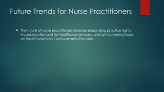 Future Trends for Nurse Practitioners
 The future of nurse practitioners includes expanding practice rights,
increasing demand for healthcare services, and an increasing focus
on health promotion and preventative care.
 