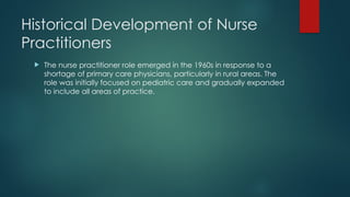 Historical Development of Nurse
Practitioners
 The nurse practitioner role emerged in the 1960s in response to a
shortage of primary care physicians, particularly in rural areas. The
role was initially focused on pediatric care and gradually expanded
to include all areas of practice.
 