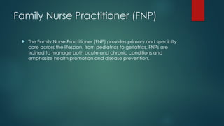 Family Nurse Practitioner (FNP)
 The Family Nurse Practitioner (FNP) provides primary and specialty
care across the lifespan, from pediatrics to geriatrics. FNPs are
trained to manage both acute and chronic conditions and
emphasize health promotion and disease prevention.
 