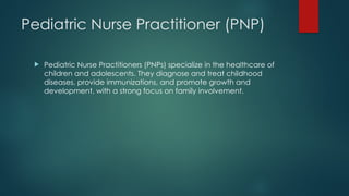 Pediatric Nurse Practitioner (PNP)
 Pediatric Nurse Practitioners (PNPs) specialize in the healthcare of
children and adolescents. They diagnose and treat childhood
diseases, provide immunizations, and promote growth and
development, with a strong focus on family involvement.
 