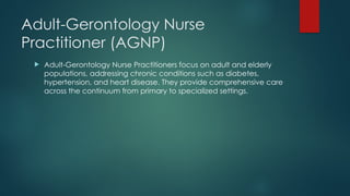 Adult-Gerontology Nurse
Practitioner (AGNP)
 Adult-Gerontology Nurse Practitioners focus on adult and elderly
populations, addressing chronic conditions such as diabetes,
hypertension, and heart disease. They provide comprehensive care
across the continuum from primary to specialized settings.
 