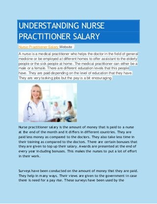 UNDERSTANDING NURSE
PRACTITIONER SALARY
Nurse Practitioner Salary Website .
A nurse is a medical practitioner who helps the doctor in the field of general
medicine or be employed at different homes to offer assistant to the elderly
people or the sick people at home. The medical practitioner can either be a
male or a female. There are different education levels that this people
have. They are paid depending on the level of education that they have.
They are very tasking jobs but the pay is a bit encouraging.
Nurse practitioner salary is the amount of money that is paid to a nurse
at the end of the month and it differs in different countries. They are
paid less money as compared to the doctors. They also take less time in
their training as compared to the doctors. There are certain bonuses that
they are given to top up their salary. Awards are presented at the end of
every year including bonuses. This makes the nurses to put a lot of effort
in their work.
Surveys have been conducted on the amount of money that they are paid.
They help in many ways. Their views are given to the government in case
there is need for a pay rise. These surveys have been used by the
 